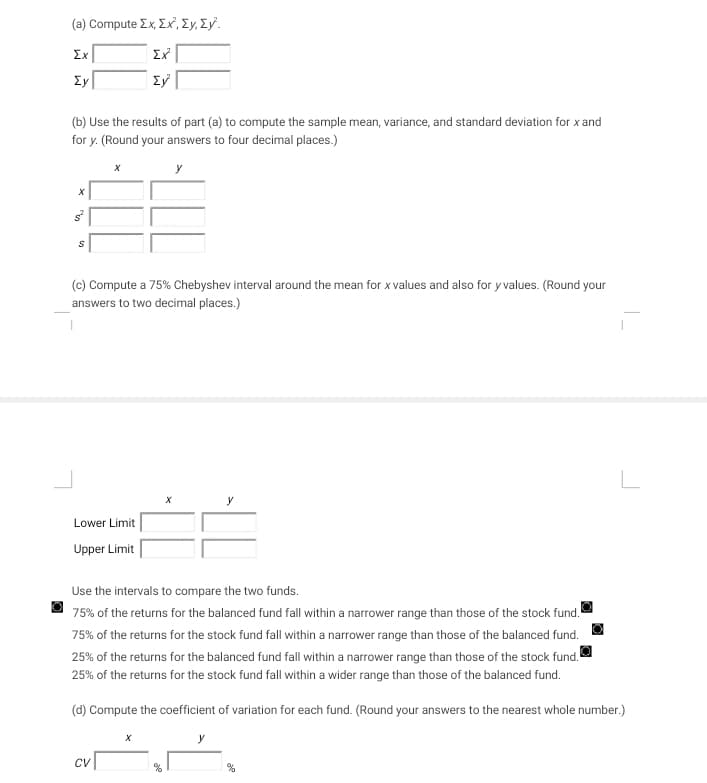 (a) Compute Σx, Σχ, ΣΥ, ΣΥ.
Ex
Ex²
Ey
Ey
(b) Use the results of part (a) to compute the sample mean, variance, and standard deviation for x and
for y. (Round your answers to four decimal places.)
y
S
X
(c) Compute a 75% Chebyshev interval around the mean for x values and also for y values. (Round your
answers to two decimal places.)
Lower Limit
Upper Limit
CV
Use the intervals to compare the two funds.
75% of the returns for the balanced fund fall within a narrower range than those of the stock fund.
75% of the returns for the stock fund fall within a narrower range than those of the balanced fund.
25% of the returns for the balanced fund fall within a narrower range than those of the stock fund.
25% of the returns for the stock fund fall within a wider range than those of the balanced fund.
(d) Compute the coefficient of variation for each fund. (Round your answers to the nearest whole number.)
y
%