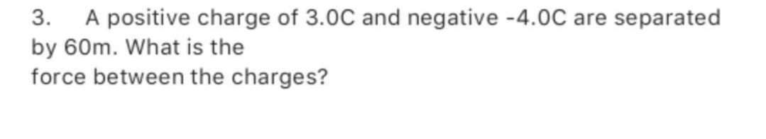 3. A positive charge of 3.0C and negative -4.0C are separated
by 60m. What is the
force between the charges?