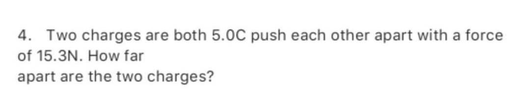 4. Two charges are both 5.0C push each other apart with a force
of 15.3N. How far
apart are the two charges?