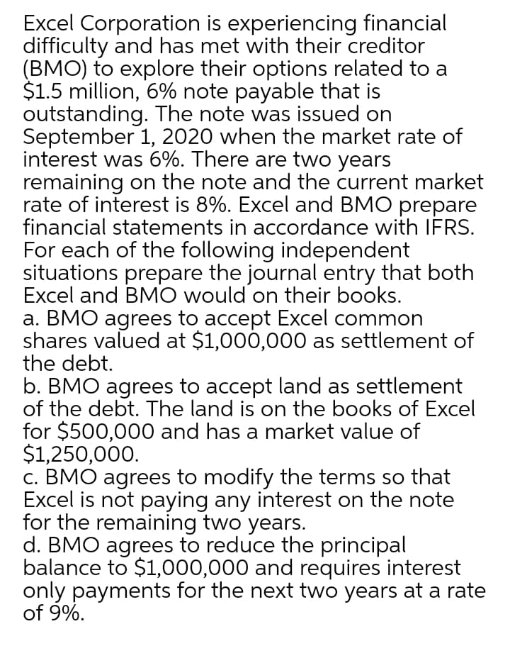 Excel Corporation is experiencing financial
difficulty and has met with their creditor
(BMO) to explore their options related to a
$1.5 million, 6% note payable that is
outstanding. The note was issued on
September 1, 2020 when the market rate of
interest was 6%. There are two years
remaining on the note and the current market
rate of interest is 8%. Excel and BMO prepare
financial statements in accordance with IFRS.
For each of the following independent
situations prepare the journal entry that both
Excel and BMO would on their books.
a. BMO agrees to accept Excel common
shares valued at $1,000,000 as settlement of
the debt.
b. BMO agrees to accept land as settlement
of the debt. The land is on the books of Excel
for $500,000 and has a market value of
$1,250,000.
c. BMO agrees to modify the terms so that
Excel is not paying any interest on the note
for the remaining two years.
d. BMO agrees to reduce the principal
balance to $1,000,000 and requires interest
only payments for the next two years at a rate
of 9%.
