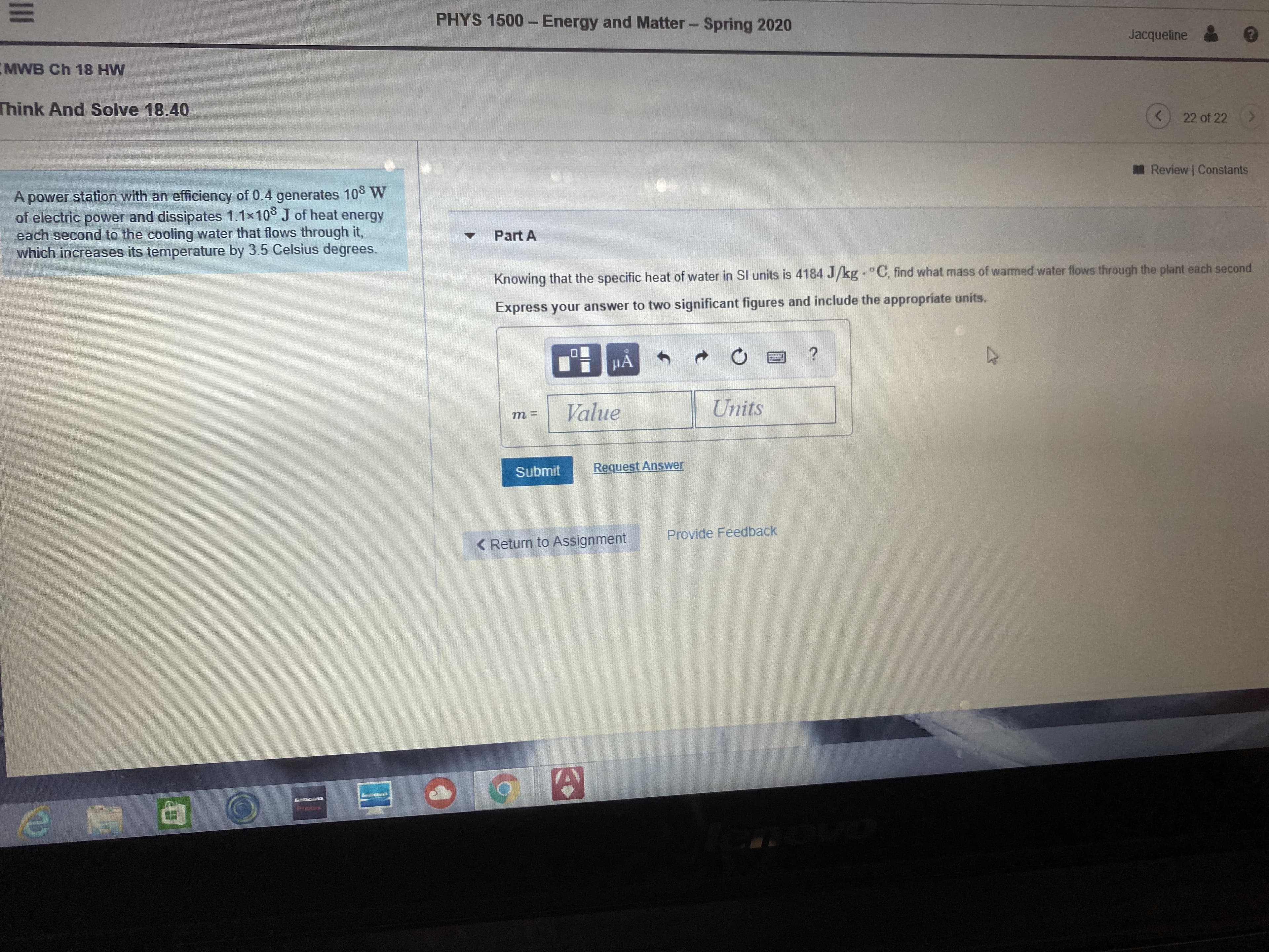 PHYS 1500 - Energy and Matter- Spring 2020
Jacqueline
MWB Ch 18 HW
Think And Solve 18.40
22 of 22
Review Constants
A power station with an efficiency of 0.4 generates 10 W
of electric power and dissipates 1.1x10° J of heat energy
each second to the cooling water that flows through it,
which increases its temperature by 3.5 Celsius degrees.
Part A
Knowing that the specific heat of water in SI units is 4184 J/kg °C, find what mass of warmed water flows through the plant each second.
Express your answer to two significant figures and include the appropriate units.
HA
Value
Units
т 3
Submit
Request Answer
< Return to Assignment
Provide Feedback
GarencorCs
II
