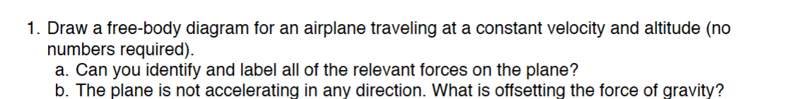 1. Draw a free-body diagram for an airplane traveling at a constant velocity and altitude (no
numbers required).
a. Can you identify and label all of the relevant forces on the plane?
b. The plane is not accelerating in any direction. What is offsetting the force of gravity?