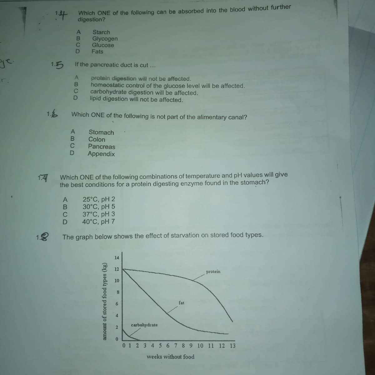 Which ONE of the following can be absorbed into the blood without further
digestion?
Starch
Glycogen
Glucose
Fats
1.5
If the pancreatic duct is cut ...
protein digestion will not be affected.
homeostatic control of the glucose level will be affected.
carbohydrate digestion will be affected.
lipid digestion will not be affected.
C
1.6
Which ONE of the following is not part of the alimentary canal?
Stomach
Colon
Pancreas
Appendix
1.41
Which ONE of the following combinations of temperature and pH values will give
the best conditions for a protein digesting enzyme found in the stomach?
25°C, pH 2
30°C, pH 5
37°C, pH 3
40°C, pH 7
The graph below shows the effect of starvation on stored food types.
14
12
protein
10
8.
6
fat
4.
carbohydrate
2.
01 2 34 5 6 7 89 10 11 12 13
weeks without food
amount of stored food types (kg)
(BCD
ABCD
(BCD
