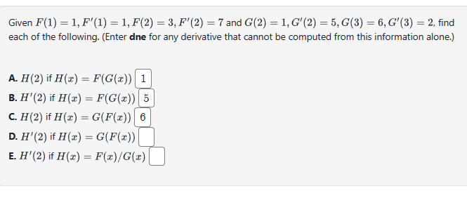 Given F(1) = 1, F'(1) = 1, F(2) = 3, F'(2) = 7 and G(2) = 1, G'(2) = 5, G(3) = 6, G'(3) = 2, find
each of the following. (Enter dne for any derivative that cannot be computed from this information alone.)
A. H(2) if H(x) = F(G(x))| 1
B. H' (2) if H(x) = F(G(x)) | 5
C. H(2) if H(x) = G(F(x)) 6
D. H' (2) if H(x) = G(F(x))
E. H' (2) if H(x) = F(x)/G(x)