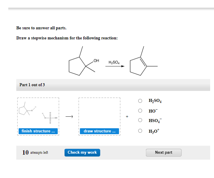 Be sure to answer all parts.
Draw a stepwise mechanism for the following reaction:
Part 1 out of 3
0=0
finish structure ...
10 attempts left
&=d
OH
H₂SO4
T
draw structure ...
Check my work
H₂SO4
HO™
HSO4
H3O*
Next part