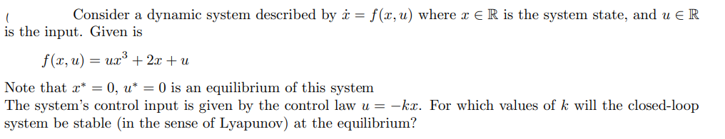 Consider a dynamic system described by i = f(x,u) where x E R is the system state, and u E R
is the input. Given is
f(x, u)
ux + 2x + u
Note that x* = 0, u* = 0 is an equilibrium of this system
The system's control input is given by the control law u = -kx. For which values of k will the closed-loop
system be stable (in the sense of Lyapunov) at the equilibrium?
