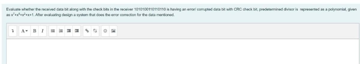 Evaluate whether the received data bit along with the check bits in the receiver 1010100110110110 is having an errori corrupted data bit with CRC check bit, predetermined divisor is represented as a polynomial, given
as x'+x°+x?+x+1. After evaluating design a system that does the error correction for the data mentioned.
A-
B
I
