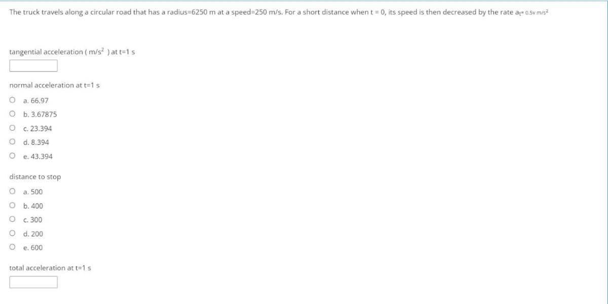 The truck travels along a circular road that has a radius=6250 m at a speed=250 m/s. For a short distance when t = 0, its speed is then decreased by the rate a- 0.5v m/s?
tangential acceleration ( m/s? ) at t=1 s
normal acceleration at t=1 s
a. 66,97
b. 3.67875
c. 23.394
d. 8.394
O e. 43.394
distance to stop
a. 500
b. 400
c. 300
d. 200
e. 600
total acceleration at t=1 s
