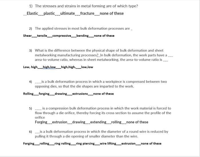 1) The stresses and strains in metal forming are of which type?
Elastic_plastic_ultimatefracture_none of these
2) The applied stresses in most bulk deformation processes are-
Shear_tensile_compressive_bending_none of these
3) What is the difference between the physical shape of bulk deformation and sheet
metalworking manufacturing processes?. In bulk deformation, the work parts have a.
area-to-volume ratio, whereas in sheet metalworking, the area-to-volume ratio is
Low, high_high,low_high,high,low,low
4)
is a bulk deformation process in which a workpiece is compressed between two
opposing dies, so that the die shapes are imparted to the work.
Rolling_forging_drawing_extrusions_none of these
5) is a compression bulk deformation process in which the work material is forced to
flow through a die orifice, thereby forcing its cross section to assume the profile of the
orifice
Forging.extrusion_drawing.extendingrollingnone of these
6) is a bulk deformation process in which the diameter of a round wire is reduced by
pulling it through a die opening of smaller diameter than the wire.
Forging_rollingring rolling ring piercing wire lifting extrusion_none of these
