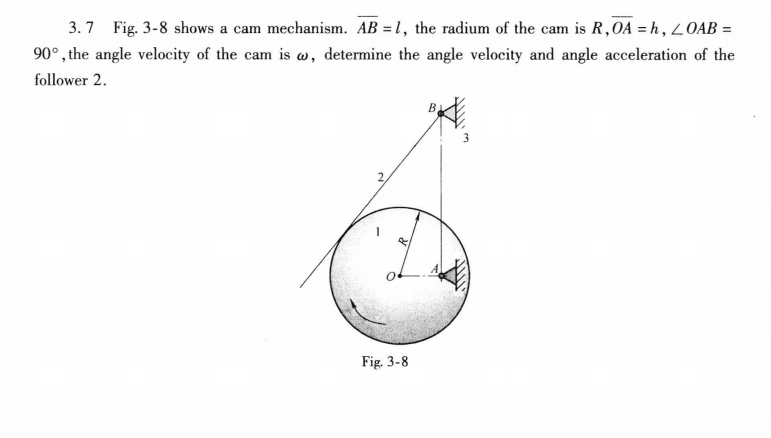 3. 7
Fig. 3-8 shows a cam mechanism. AB = 1, the radium of the cam is R,0A = h , LOAB =
90°, the angle velocity of the cam is w, determine the angle velocity and angle acceleration of the
follower 2.
Fig. 3-8
