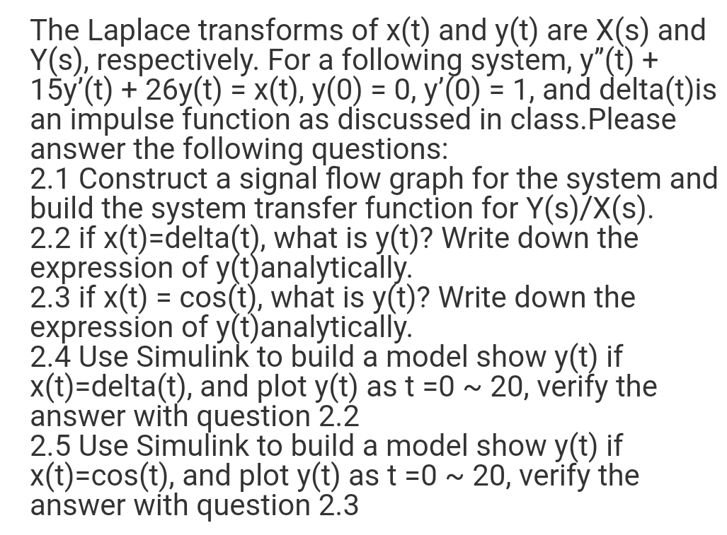 The Laplace transforms of x(t) and y(t) are X(s) and
Y(s), respectively. For a following system, y"(t) +
15y'(t) + 26y(t) = x(t), y(0) = 0, y'(0) = 1, and delta(t)is
an impulse function as discussed in class.Please
answer the following questions:
2.1 Construct a signal flow graph for the system and
build the system transfer function for Y(s)/X(s).
2.2 if x(t)=delta(t), what is y(t)? Write down the
expression of y(t)analytically.
2.3 if x(t) = cos(t), what is y(t)? Write down the
expression of y(t)analytically.
2.4 Use Simulink to build a model show y(t) if
x(t)=delta(t), and plot y(t) as t =0 ~ 20, verify the
answer with question 2.2
2.5 Use Simulink to build a model show y(t) if
X(t)=cos(t), and plot y(t) as t =0 ~ 20, verify the
answer with question 2.3
