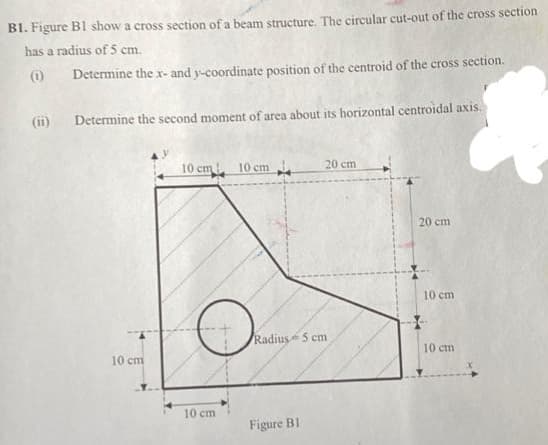 B1. Figure B1 show a cross section of a beam structure. The circular cut-out of the cross section
has a radius of 5 cm.
(0)
Determine the x- and y-coordinate position of the centroid of the cross section.
(ii)
Determine the second moment of area about its horizontal centroidal axis.
10 cm 10 cm
20 cm
20 cm
10 cm
Radius 5 cm
10 cm
10 cm
10 cm
Figure B1
