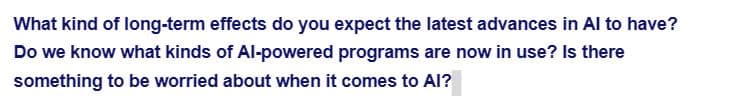 What kind of long-term effects do you expect the latest advances in Al to have?
Do we know what kinds of Al-powered programs are now in use? Is there
something to be worried about when it comes to Al?