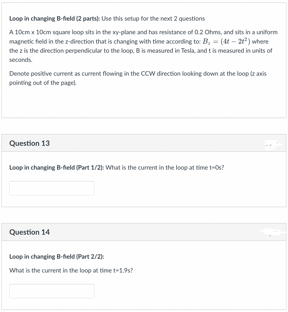 Loop in changing B-field (2 parts): Use this setup for the next 2 questions
A 10cm x 10cm square loop sits the xy-plane and has resistance of 0.2 Ohms, and sits in a uniform
magnetic field in the z-direction that is changing with time according to: B₂ (4t - 2t²) where
the z is the direction perpendicular to the loop, B is measured in Tesla, and t is measured in units of
seconds.
Denote positive current as current flowing in the CCW direction looking down at the loop (z axis
pointing out of the page).
Question 13
=
Loop in changing B-field (Part 1/2): What is the current in the loop at time t=0s?
Question 14
Loop in changing B-field (Part 2/2):
What is the current in the loop at time t=1.9s?