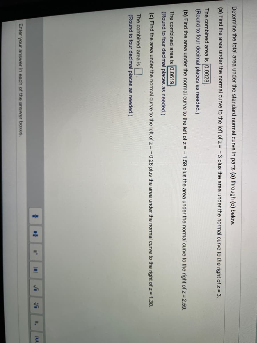 Determine the total area under the standard normal curve in parts (a) through (c) below.
(a) Find the area under the normal curve to the left of z = -3 plus the area under the normal curve to the right of z = 3.
The combined area is 0.0028
(Round to four decimal places as needed.)
(b) Find the area under the normal curve to the left of z= - 1.59 plus the area under the normal curve to the right of z=2.59.
The combined area is 0.0619
(Round to four decimal places as needed.)
(c) Find the area under the normal curve to the left of z = -0.26 plus the area under the normal curve to the right of z = 1.30.
The combined area is.
(Round to four decimal places as needed.)
Enter your answer in each of the answer boxes.
