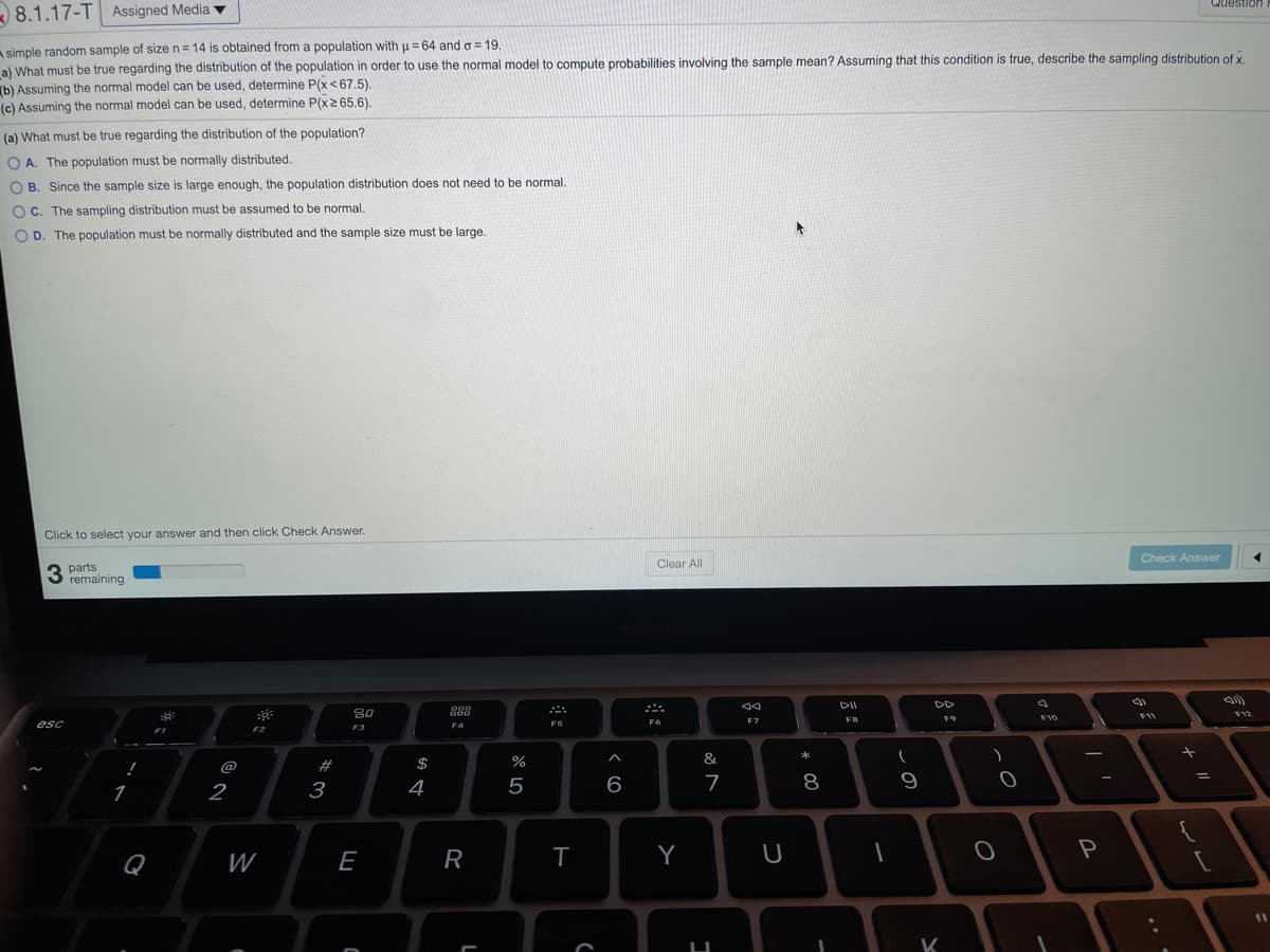 Question
8.1.17-T Assigned Media v
A simple random sample of sizen=14 is obtained from a population with u = 64 and o = 19
al What must be true regarding the distribution of the population in order to use the normal model to compute probabilities involving the sample mean? Assuming that this condition is true, describe the sampling distribution of x
(b) Assuming the normal model can be used, determine P(x<67.5).
(c) Assuming the normal model can be used, determine P(x2 65.6).
(a) What must be true regarding the distribution of the population?
O A. The population must be normally distributed.
O B. Since the sample size is large enough, the population distribution does not need to be normal.
C. The sampling distribution must be assumed to be normal.
O D. The population must be normally distributed and the sample size must be large.
Click to select your answer and then click Check Answer.
Check Answer
Clear All
3
parts
3 remaining
DII
DD
80
F12
F10
FI1
F6
F7
FB
F9
esc
F4
F5
F2
F3
*
@
%23
$
&
2
3
4
6
7
9
{
Q
W
E
R
Y
U
K
* 00
