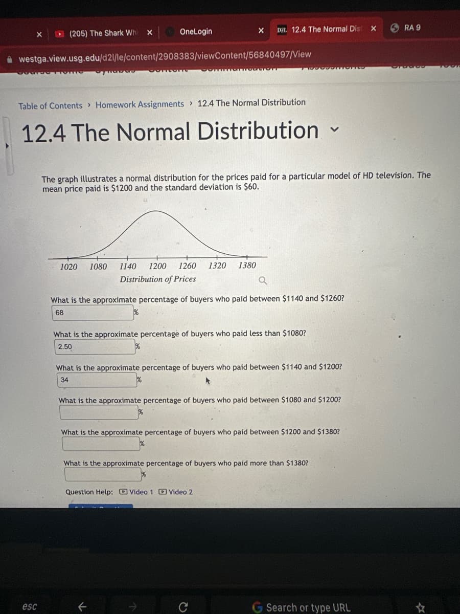 X
(205) The Shark Whi
esc
X
Habas
OneLogin
westga.view.usg.edu/d21/le/content/2908383/viewContent/56840497/View
COMPUT
Pontian
Table of Contents> Homework Assignments 12.4 The Normal Distribution
12.4 The Normal Distribution
D2L 12.4 The Normal Dist
X
1020 1080 1140 1200 1260 1320 1380
Distribution of Prices
TODONTONES
What is the approximate percentage of buyers who paid less than $1080?
2.50
The graph illustrates a normal distribution for the prices paid for a particular model of HD television. The
mean price paid is $1200 and the standard deviation is $60.
What is the approximate percentage of buyers who paid between $1140 and $1260?
68
V
What is the approximate percentage of buyers who paid between $1140 and $1200?
34
Question Help: Video 1 Video 2
What is the approximate percentage of buyers who paid between $1080 and $1200?
What is the approximate percentage of buyers who paid between $1200 and $1380?
What is the approximate percentage of buyers who paid more than $1380?
X
G Search or type URL
RA 9