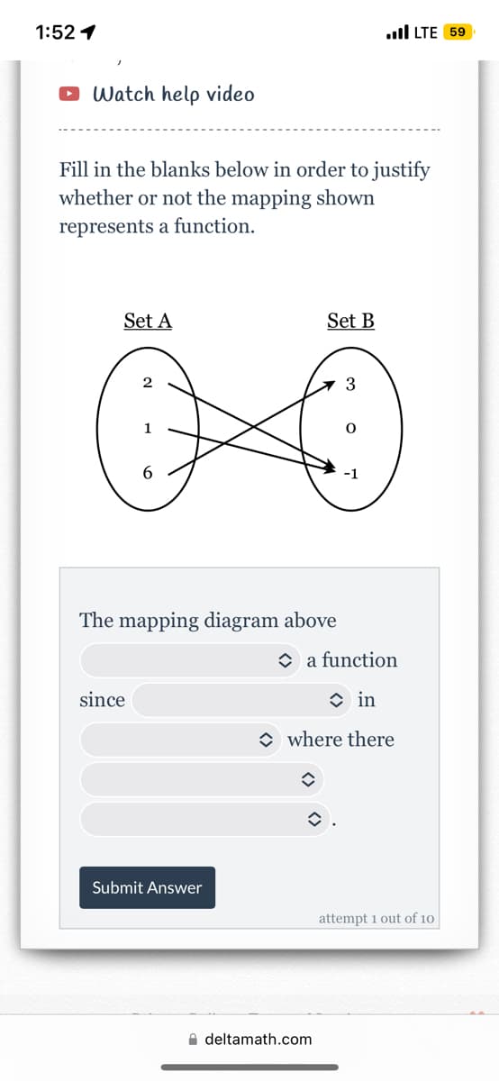 1:52 1
Watch help video
Fill in the blanks below in order to justify
whether or not the mapping shown
represents a function.
Set A
The mapping diagram above
since.
Submit Answer
Set B
.LTE 59
3
deltamath.com
a function
in
where there
û
attempt 1 out of 10