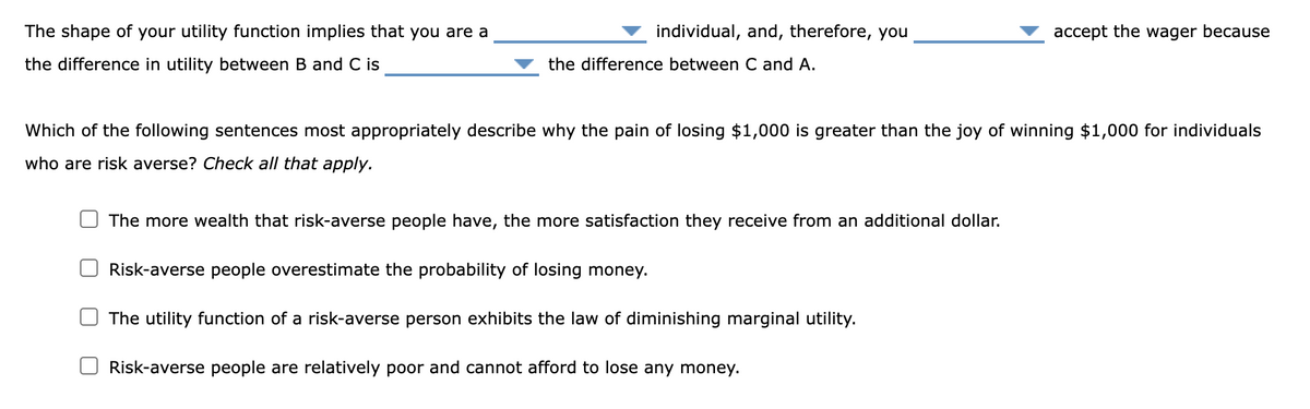 The shape of your utility function implies that you are a
the difference in utility between B and C is
individual, and, therefore, you
the difference between C and A.
accept the wager because
Which of the following sentences most appropriately describe why the pain of losing $1,000 is greater than the joy of winning $1,000 for individuals
who are risk averse? Check all that apply.
The more wealth that risk-averse people have, the more satisfaction they receive from an additional dollar.
Risk-averse people overestimate the probability of losing money.
The utility function of a risk averse person exhibits the law of diminishing marginal utility.
Risk-averse people are relatively poor and cannot afford to lose any money.