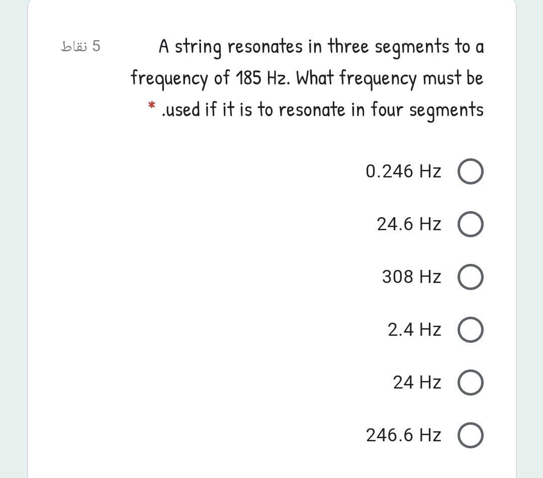 A string resonates in three segments to a
frequency of 185 Hz. What frequency must be
* .used if it is to resonate in four segments
5 نقاط
0.246 Hz O
24.6 Hz
308 Hz O
2.4 Hz O
24 Hz
246.6 Hz O
