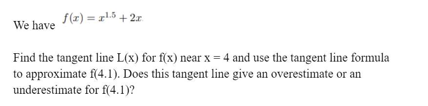 f (x) = x1.5 + 2x.
%3D
We have
Find the tangent line L(x) for f(x) near x = 4 and use the tangent line formula
to approximate f(4.1). Does this tangent line give an overestimate or an
underestimate for f(4.1)?
