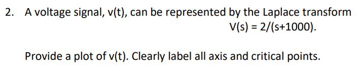 A voltage signal, v(t), can be represented by the Laplace transform
V(s) = 2/(s+1000).
Provide a plot of v(t). Clearly label all axis and critical points.
