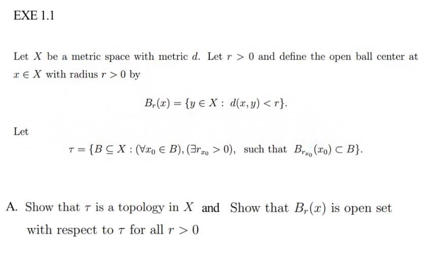 EXE 1.1
Let X be a metric space with metric d. Let r > 0 and define the open ball center at
x € X with radius r > 0 by
B, (x) = {y € X : d(x, y) < r}.
Let
{BC X : (Vx, E B), (3r10 > 0), such that B (ro) C B}.
A. Show that T is a topology in X and Show that B,(x) is open set
with respect to T for all r > 0
