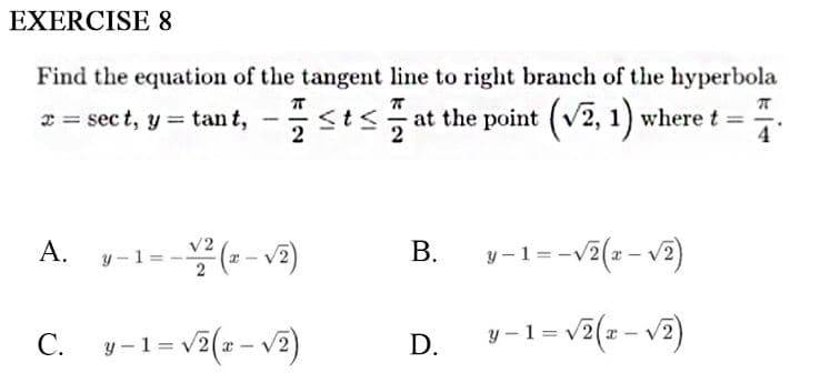 EXERCISE 8
Find the equation of the tangent line to right branch of the hyperbola
r = sect, y = tan t, -sts at the point (v2, 1) where t =
4
A.
-(--v2)
В.
y-1=-v2(z- v2)
y -1 =
С.
y-1= v2(z- v2)
1 = v7(z - v2)
y-1= v7(1 - v7)
D.
