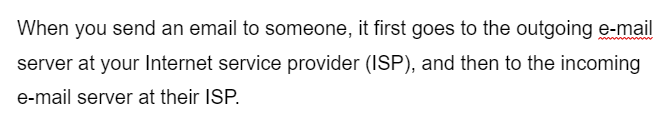 When you send an email to someone, it first goes to the outgoing e-mail
server at your Internet service provider (ISP), and then to the incoming
e-mail server at their ISP.