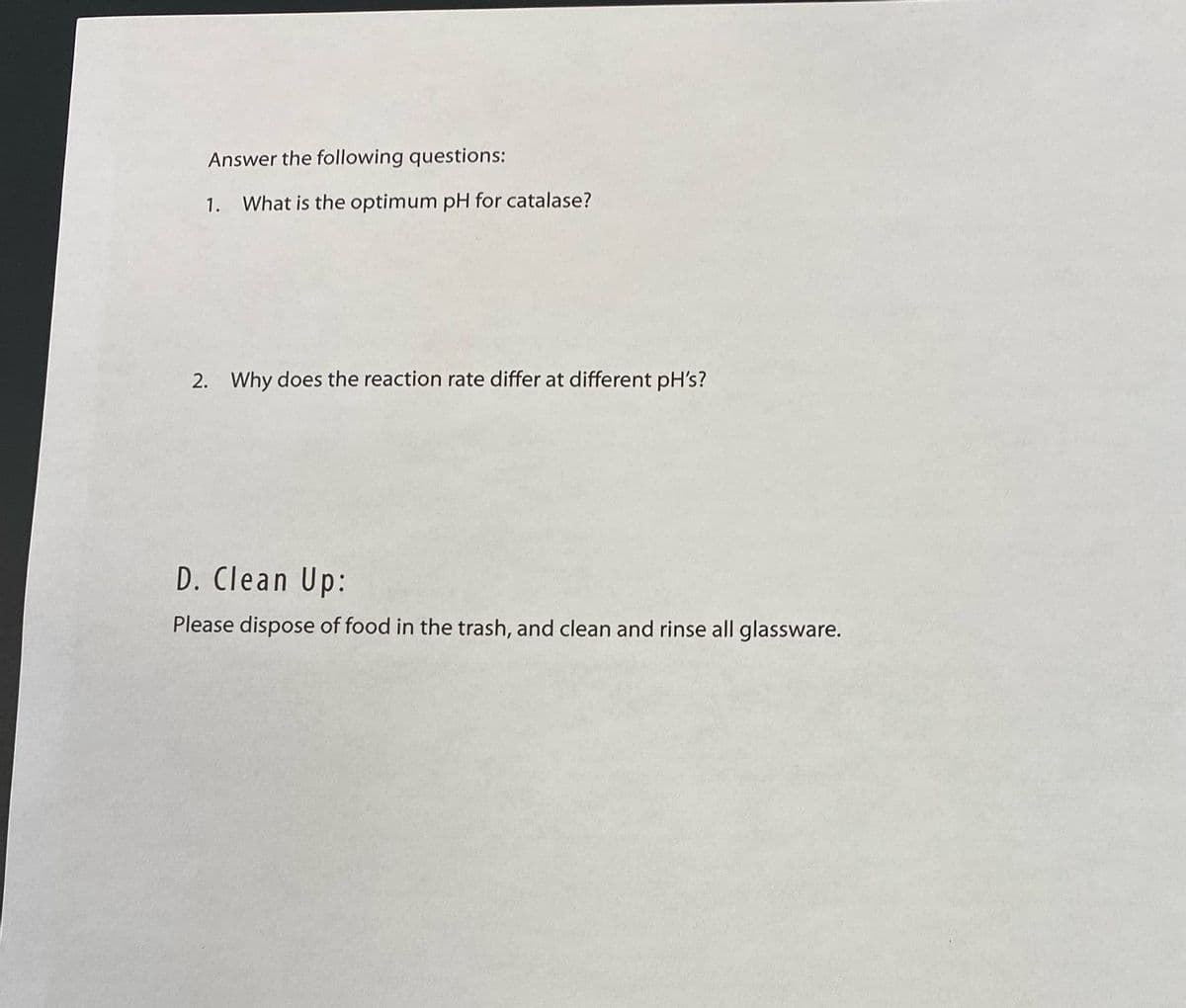 Answer the following questions:
1. What is the optimum pH for catalase?
2. Why does the reaction rate differ at different pH's?
D. Clean Up:
Please dispose of food in the trash, and clean and rinse all glassware.