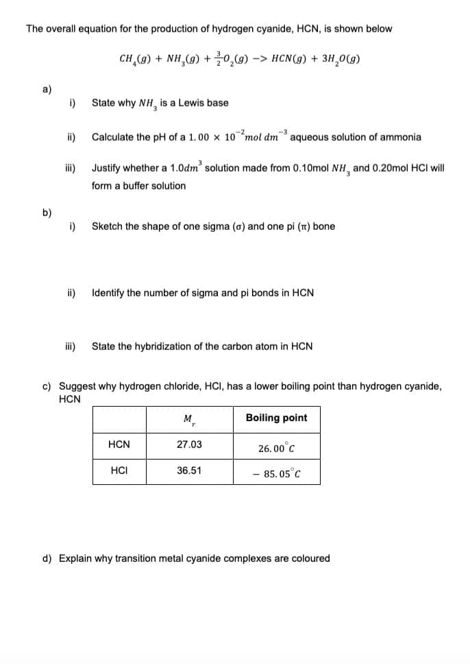 The overall equation for the production of hydrogen cyanide, HCN, is shown below
a)
b)
i)
ii)
iii)
i)
ii)
iii)
CH₂(g) + NH₂(g) + 0₂(g) -> HCN(g) + 3H₂O(g)
State why NH, is a Lewis base
Calculate the pH of a 1.00 x 10 mol dm³ aqueous solution of ammonia
Justify whether a 1.0dm³ solution made from 0.10mol NH, and 0.20mol HCI will
form a buffer solution
Sketch the shape of one sigma (o) and one pi (π) bone
Identify the number of sigma and pi bonds in HCN
State the hybridization of the carbon atom in HCN
c) Suggest why hydrogen chloride, HCI, has a lower boiling point than hydrogen cyanide,
HCN
HCN
HCI
M₂
27.03
36.51
Boiling point
26.00°C
- 85.05 C
d) Explain why transition metal cyanide complexes are coloured