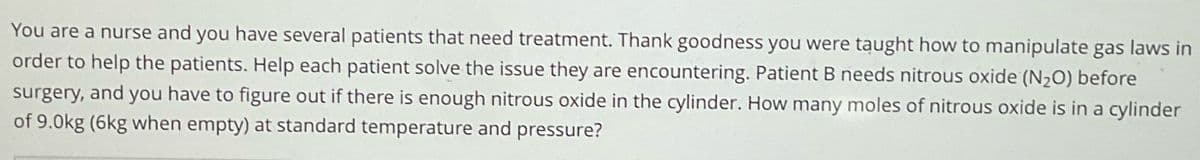 You are a nurse and you have several patients that need treatment. Thank goodness you were taught how to manipulate gas laws in
order to help the patients. Help each patient solve the issue they are encountering. Patient B needs nitrous oxide (N₂O) before
surgery, and you have to figure out if there is enough nitrous oxide in the cylinder. How many moles of nitrous oxide is in a cylinder
of 9.0kg (6kg when empty) at standard temperature and pressure?