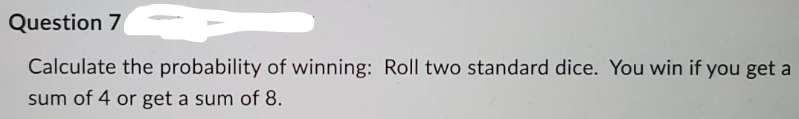 Question 7
Calculate the probability of winning: Roll two standard dice. You win if you get a
sum of 4 or get a sum of 8.