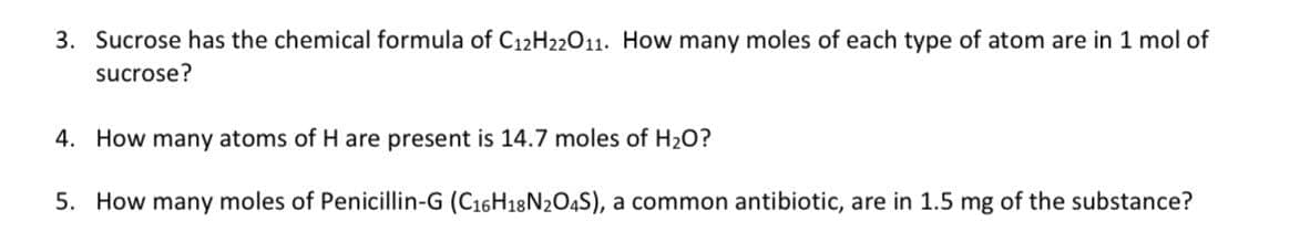 3. Sucrose has the chemical formula of C12H22O11. How many moles of each type of atom are in 1 mol of
sucrose?
4. How many atoms of H are present is 14.7 moles of H₂O?
5. How many moles of Penicillin-G (C16H18N2O4S), a common antibiotic, are in 1.5 mg of the substance?