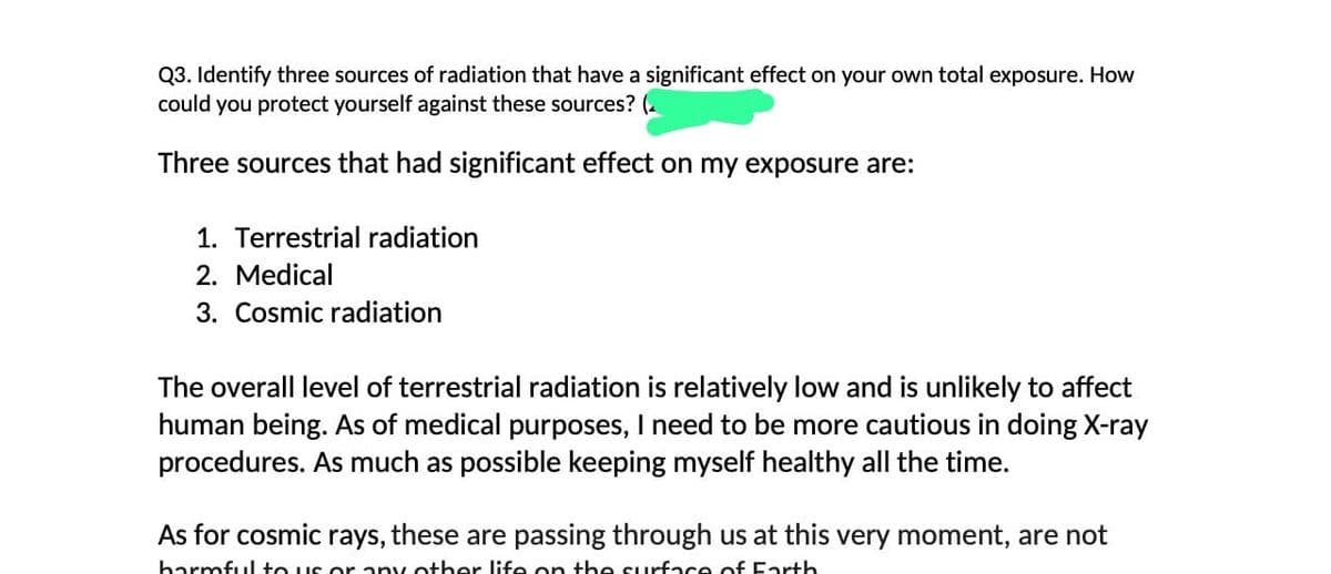 Q3. Identify three sources of radiation that have a significant effect on your own total exposure. How
could you protect yourself against these sources? (2
Three sources that had significant effect on my exposure are:
1. Terrestrial radiation
2. Medical
3. Cosmic radiation
The overall level of terrestrial radiation is relatively low and is unlikely to affect
human being. As of medical purposes, I need to be more cautious in doing X-ray
procedures. As much as possible keeping myself healthy all the time.
As for cosmic rays, these are passing through us at this very moment, are not
harmful to us or any other life on the surface of Earth