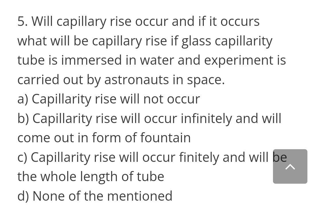 5. Will capillary rise occur and if it occurs
what will be capillary rise if glass capillarity
tube is immersed in water and experiment is
carried out by astronauts in space.
a) Capillarity rise will not occur
b) Capillarity rise will occur infinitely and will
come out in form of fountain
c) Capillarity rise will occur finitely and will be
the whole length of tube
d) None of the mentioned
