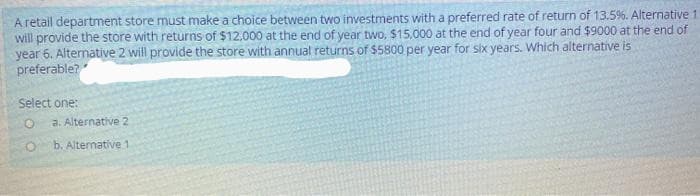 A retail department store must make a choice between two investments with a preferred rate of return of 13.5%. Alternative 1
will provide the store with returns of $12.000 at the end of year two, $15.000 at the end of year four and $9000 at the end of
year 6. Alternative 2 will provide the store with annual returns of $5800 per year for six years. Which alternative is
preferable?
Select one:
a. Alternative 2
b. Altemative 1
