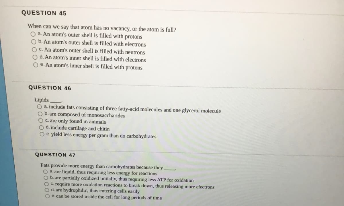 QUESTION 45
When can we say that atom has no vacancy, or the atom is full?
O a. An atom's outer shell is filled with protons
O b. An atom's outer shell is filled with electrons
O C. An atom's outer shell is filled with neutrons
O d. An atom's inner shell is filled with electrons
O e. An atom's inner shell is filled with protons
QUESTION 46
Lipids
O a. include fats consisting of three fatty-acid molecules and one glycerol molecule
O b. are composed of monosaccharides
OC. are only found in animals
O d.include cartilage and chitin
O e. yield less energy per gram than do carbohydrates
QUESTION 47
Fats provide more energy than carbohydrates because they
O a. are liquid, thus requiring less energy for reactions
O b.are partially oxidized initially, thus requiring less ATP for oxidation
O C. require more oxidation reactions to break down, thus releasing more electrons
O d. are hydrophilic, thus entering cells easily
O e. can be stored inside the cell for long periods of time
