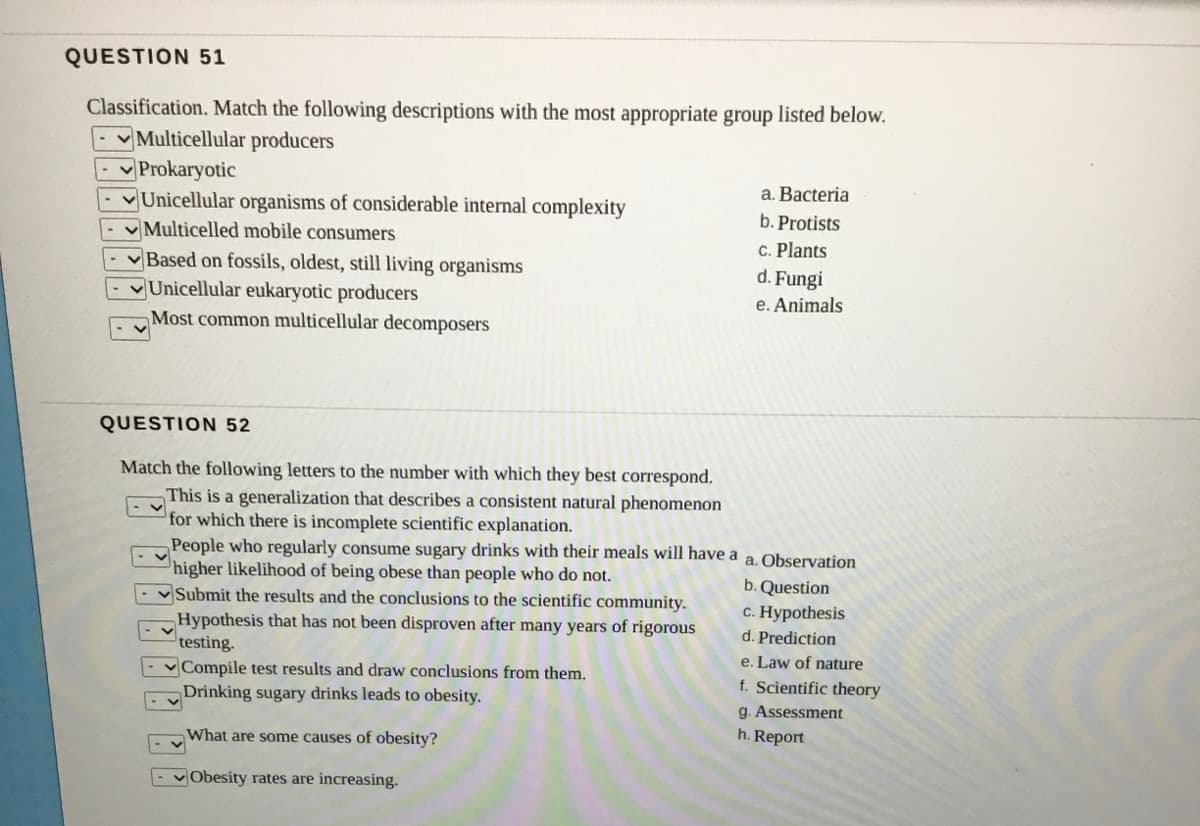 QUESTION 51
Classification. Match the following descriptions with the most appropriate group listed below.
Multicellular producers
Prokaryotic
Unicellular organisms of considerable internal complexity
V Multicelled mobile consumers
a. Bacteria
-Based on fossils, oldest, still living organisms
Unicellular eukaryotic producers
b. Protists
C. Plants
d. Fungi
e. Animals
Most common multicellular decomposers
QUESTION 52
Match the following letters to the number with which they best correspond.
This is a generalization that describes a consistent natural phenomenon
for which there is incomplete scientific explanation.
People who regularly consume sugary drinks with their meals will have a
higher likelihood of being obese than people who do not.
v Submit the results and the conclusions to the scientific community.
Hypothesis that has not been disproven after many years of rigorous
testing.
v Compile test results and draw conclusions from them.
Drinking sugary drinks leads to obesity.
a. Observation
b. Question
c. Hypothesis
d. Prediction
e. Law of nature
f. Scientific theory
g. Assessment
What are some causes of obesity?
h. Report
- vObesity rates are increasing.
