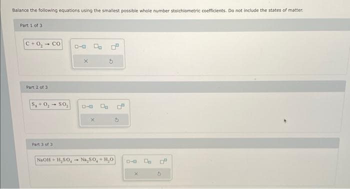 Balance the following equations using the smallest possible whole number stoichiometric coefficients. Do not include the states of matter.
Part 1 of 31
C+0₂ - Co
Part 2 of 3
S+0₂ - SO₂
Part 3 of 3
NaOH+H₂SO
X
Na₂S0+ H₂O
0-0 C