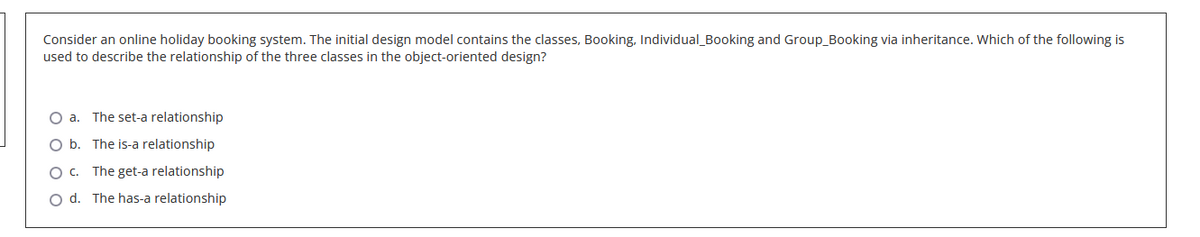 Consider an online holiday booking system. The initial design model contains the classes, Booking, Individual_Booking and Group_Booking via inheritance. Which of the following is
used to describe the relationship of the three classes in the object-oriented design?
O a. The set-a relationship
b.
The is-a relationship
O c. The get-a relationship
O d. The has-a relationship