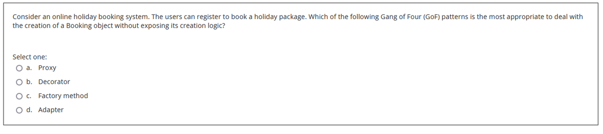 Consider an online holiday booking system. The users can register to book a holiday package. Which of the following Gang of Four (GoF) patterns is the most appropriate to deal with
the creation of a Booking object without exposing its creation logic?
Select one:
O a. Proxy
O b. Decorator
O c. Factory method
O d. Adapter