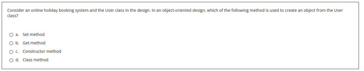 Consider an online holiday booking system and the User class in the design. In an object-oriented design, which of the following method is used to create an object from the User
class?
Oa. Set method
O O O O
O b. Get method
C. Constructor method
O d. Class method