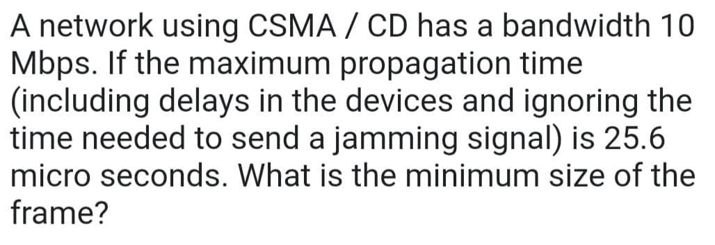 A network using CSMA/CD has a bandwidth 10
Mbps. If the maximum propagation time
(including delays in the devices and ignoring the
time needed to send a jamming signal) is 25.6
micro seconds. What is the minimum size of the
frame?