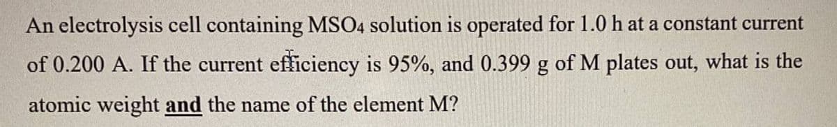 An electrolysis cell containing MSO4 solution is operated for 1.0 h at a constant current
of 0.200 A. If the current efficiency is 95%, and 0.399 g of M plates out, what is the
atomic weight and the name of the element M?