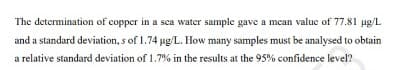 The determination of copper in a sca water sample gave a mean valuc of 77.81 ug/L
and a standard deviation, s of 1.74 ug/L. How many samples must be analysed to obtain
a relative standard deviation of 1.7% in the results at the 95% confidence level?
