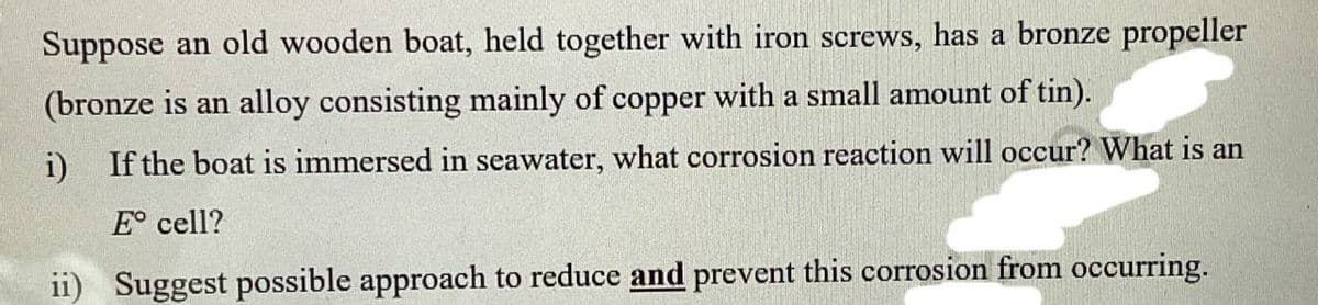 Suppose an old wooden boat, held together with iron screws, has a bronze propeller
(bronze is an alloy consisting mainly of copper with a small amount of tin).
i) If the boat is immersed in seawater, what corrosion reaction will occur? What is an
E cell?
ii) Suggest possible approach to reduce and prevent this corrosion from occurring.