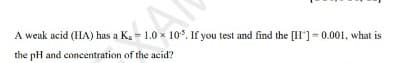 A weak acid (IHA) has a Ka = 1.0 x 10*. If you test and find the [II']= 0.001, what is
the pH and concentration of the acid?
