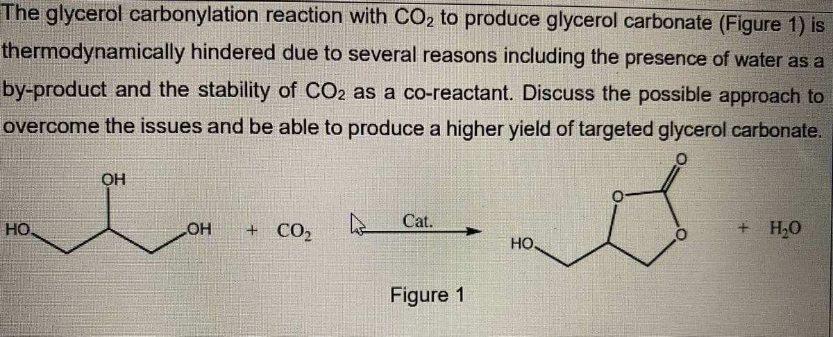 The glycerol carbonylation reaction with CO₂ to produce glycerol carbonate (Figure 1) is
thermodynamically hindered due to several reasons including the presence of water as a
by-product and the stability of CO2 as a co-reactant. Discuss the possible approach to
overcome the issues and be able to produce a higher yield of targeted glycerol carbonate.
0
OH
0
Cat.
A
HO
LOH + CO₂
+ H₂O
HO.
Figure 1