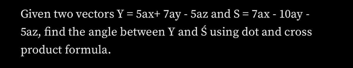 Given two vectors Y = 5ax+ 7ay - 5az and S= 7ax - 10ay -
5az, find the angle between Y and Š using dot and cross
product formula.
